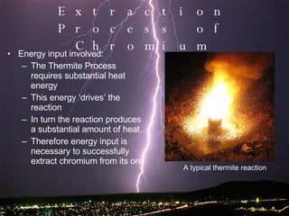 Energy input involved: The Thermite Process requires substantial heat energy This energy ‘drives’ the reaction In turn the reaction produces a substantial amount of heat Therefore energy input is necessary to successfully extract chromium from its ore Extraction Process of Chromium A typical thermite reaction 