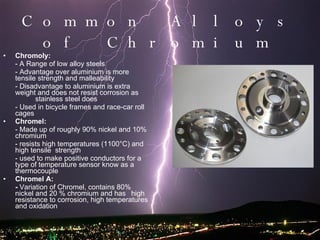 Common Alloys of Chromium Chromoly: - A Range of low alloy steels - Advantage over aluminium is more tensile strength and malleability - Disadvantage to aluminium is extra weight and does not resist corrosion as  stainless steel does  - Used in bicycle frames and race-car roll cages Chromel: - Made up of roughly 90% nickel and 10% chromium - resists high temperatures (1100°C) and high tensile  strength  - used to make positive conductors for a type of temperature sensor know as a thermocouple Chromel A: -  Variation of Chromel, contains 80% nickel and 20 % chromium and has high resistance to corrosion, high temperatures and oxidation 