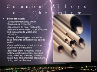 Common Alloys of Chromium Stainless Steel: - Most common alloy which chromium is present in - Resistance to heat, malleable, resistance to corrosion, cost effective and resistance to water and oxidation  - Many different types due to the ease amounts of each metal can be varied -Core metals are chromium, iron, aluminium and titanium -Stainless steel is used to make cutlery, cooking utensils, pots and pans, furniture, shelters, subway trains, fuel and chemical containers, piping and much more 