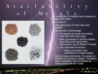 Availability of Metals The availability of metals has increased in the past 200 years This is due to: The discovery of more ores and metals Advances in technology It is easier to locate ore bodies now than 200 years ago New processes to extract metals from their ores have been discovered, eg the Bayer Process The industrial revolution Mass production and extraction of metals began Due to these advances, it is easier to extract and produce metals. Therefore their availability has increased as these advances are made 