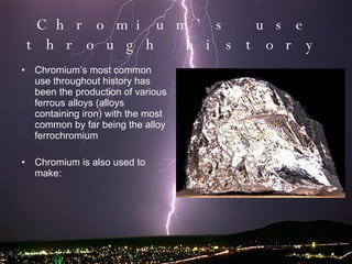 Chromium’s use through history Chromium’s most common use throughout history has been the production of various ferrous alloys (alloys containing iron) with the most common by far being the alloy ferrochromium  Chromium is also used to make: 