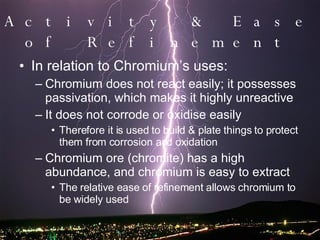Activity & Ease of Refinement In relation to Chromium’s uses: Chromium does not react easily; it possesses passivation, which makes it highly unreactive It does not corrode or oxidise easily Therefore it is used to build & plate things to protect them from corrosion and oxidation Chromium ore (chromite) has a high abundance, and chromium is easy to extract The relative ease of refinement allows chromium to be widely used 