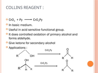 COLLINS REAGENT :
 CrO3 + Py CrO3Py
 In basic medium.
 Useful in acid sensitive functional group.
 It does controlled oxidation of primary alcohol and
forms aldehyde.
 Give ketone for secondary alcohol
 Applications :
R H
O
R OH
CrO3Py
R
OH
H
R R
O
R
CrO3Py
 