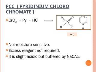 PCC [ PYRIDINIUM CHLORO
CHROMATE ]
CrO3 + Py + HCl
Not moisture sensitive.
Excess reagent not required.
It is slight acidic but buffered by NaOAc.
Cr
O
O
Cl
O
–
N
+
H
PCC
 