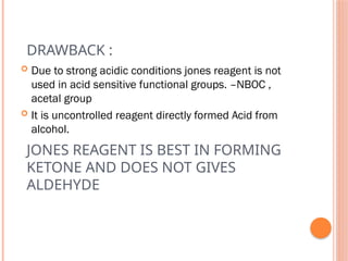 JONES REAGENT IS BEST IN FORMING
KETONE AND DOES NOT GIVES
ALDEHYDE
 Due to strong acidic conditions jones reagent is not
used in acid sensitive functional groups. –NBOC ,
acetal group
 It is uncontrolled reagent directly formed Acid from
alcohol.
DRAWBACK :
 