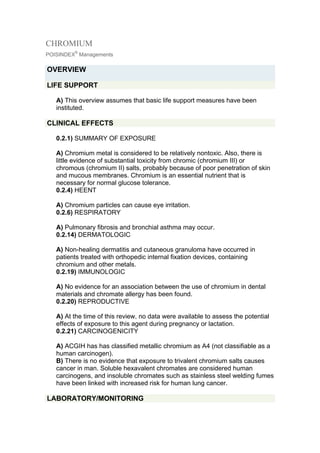 CHROMIUM
         ®
POISINDEX Managements

OVERVIEW

LIFE SUPPORT

   A) This overview assumes that basic life support measures have been
   instituted.

CLINICAL EFFECTS

   0.2.1) SUMMARY OF EXPOSURE

   A) Chromium metal is considered to be relatively nontoxic. Also, there is
   little evidence of substantial toxicity from chromic (chromium III) or
   chromous (chromium II) salts, probably because of poor penetration of skin
   and mucous membranes. Chromium is an essential nutrient that is
   necessary for normal glucose tolerance.
   0.2.4) HEENT

   A) Chromium particles can cause eye irritation.
   0.2.6) RESPIRATORY

   A) Pulmonary fibrosis and bronchial asthma may occur.
   0.2.14) DERMATOLOGIC

   A) Non-healing dermatitis and cutaneous granuloma have occurred in
   patients treated with orthopedic internal fixation devices, containing
   chromium and other metals.
   0.2.19) IMMUNOLOGIC

   A) No evidence for an association between the use of chromium in dental
   materials and chromate allergy has been found.
   0.2.20) REPRODUCTIVE

   A) At the time of this review, no data were available to assess the potential
   effects of exposure to this agent during pregnancy or lactation.
   0.2.21) CARCINOGENICITY

   A) ACGIH has has classified metallic chromium as A4 (not classifiable as a
   human carcinogen).
   B) There is no evidence that exposure to trivalent chromium salts causes
   cancer in man. Soluble hexavalent chromates are considered human
   carcinogens, and insoluble chromates such as stainless steel welding fumes
   have been linked with increased risk for human lung cancer.

LABORATORY/MONITORING
 