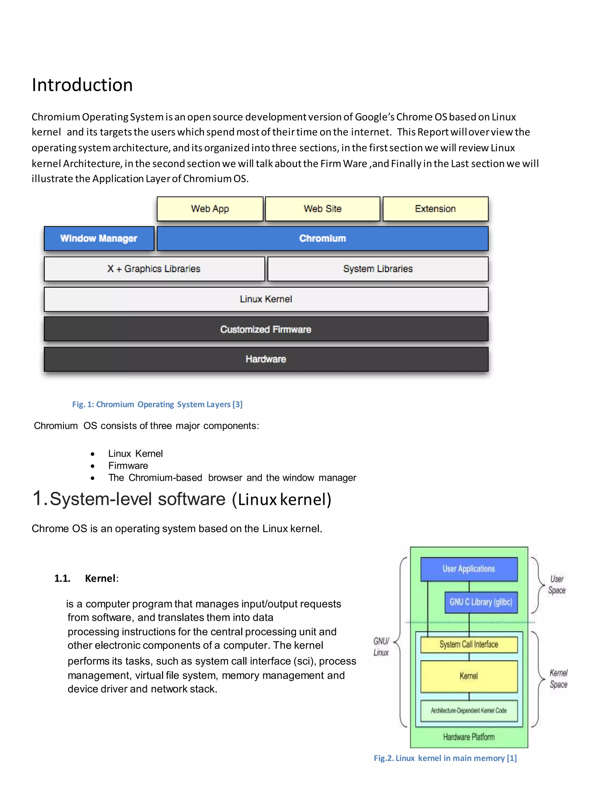 Introduction
ChromiumOperatingSystemisanopensource developmentversionof Google’s Chrome OSbasedonLinux
kernel and its targetsthe userswhichspendmostof theirtime onthe internet. ThisReportwilloverview the
operatingsystemarchitecture,anditsorganizedintothree sections,inthe firstsectionwe will review Linux
kernel Architecture,inthe secondsectionwe will talkaboutthe FirmWare ,andFinallyinthe Last sectionwe will
illustrate the ApplicationLayerof ChromiumOS.
Fig.1: Chromium Operating System Layers [3]
Chromium OS consists of three major components:
 Linux Kernel
 Firmware
 The Chromium-based browser and the window manager
1.System-level software (Linuxkernel)
Chrome OS is an operating system based on the Linux kernel.
1.1. Kernel:
is a computer program that manages input/output requests
from software, and translates them into data
processing instructions for the central processing unit and
other electronic components of a computer. The kernel
performs its tasks, such as system call interface (sci), process
management, virtual file system, memory management and
device driver and network stack.
Fig.2.Linux kernel in main memory [1]
 