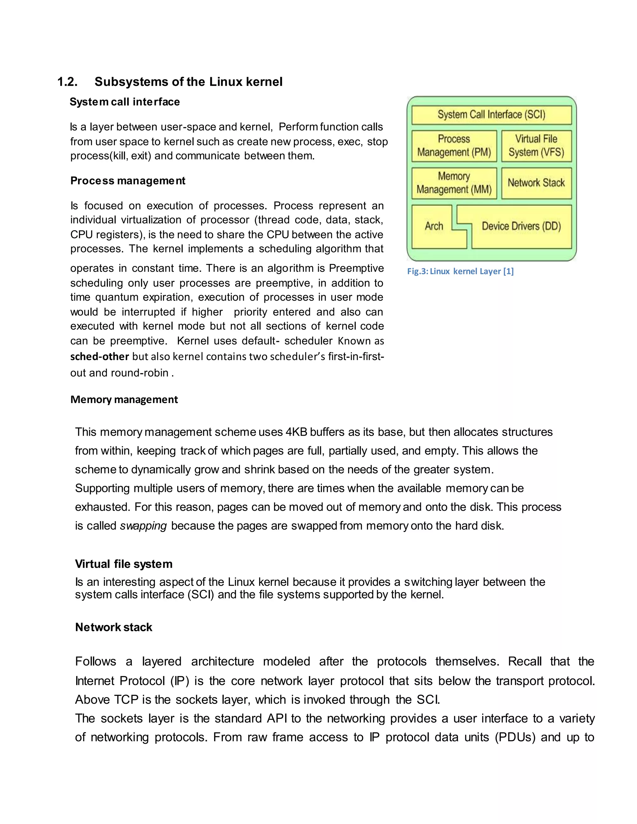 1.2. Subsystems of the Linux kernel
System call interface
Is a layer between user-space and kernel, Perform function calls
from user space to kernel such as create new process, exec, stop
process(kill, exit) and communicate between them.
Process management
Is focused on execution of processes. Process represent an
individual virtualization of processor (thread code, data, stack,
CPU registers), is the need to share the CPU between the active
processes. The kernel implements a scheduling algorithm that
operates in constant time. There is an algorithm is Preemptive
scheduling only user processes are preemptive, in addition to
time quantum expiration, execution of processes in user mode
would be interrupted if higher priority entered and also can
executed with kernel mode but not all sections of kernel code
can be preemptive. Kernel uses default- scheduler Known as
sched-other but also kernel contains two scheduler’s first-in-first-
out and round-robin .
Memory management
This memory management scheme uses 4KB buffers as its base, but then allocates structures
from within, keeping track of which pages are full, partially used, and empty. This allows the
scheme to dynamically grow and shrink based on the needs of the greater system.
Supporting multiple users of memory, there are times when the available memory can be
exhausted. For this reason, pages can be moved out of memory and onto the disk. This process
is called swapping because the pages are swapped from memory onto the hard disk.
Virtual file system
Is an interesting aspect of the Linux kernel because it provides a switching layer between the
system calls interface (SCI) and the file systems supported by the kernel.
Network stack
Follows a layered architecture modeled after the protocols themselves. Recall that the
Internet Protocol (IP) is the core network layer protocol that sits below the transport protocol.
Above TCP is the sockets layer, which is invoked through the SCI.
The sockets layer is the standard API to the networking provides a user interface to a variety
of networking protocols. From raw frame access to IP protocol data units (PDUs) and up to
Fig.3:Linux kernel Layer [1]
 