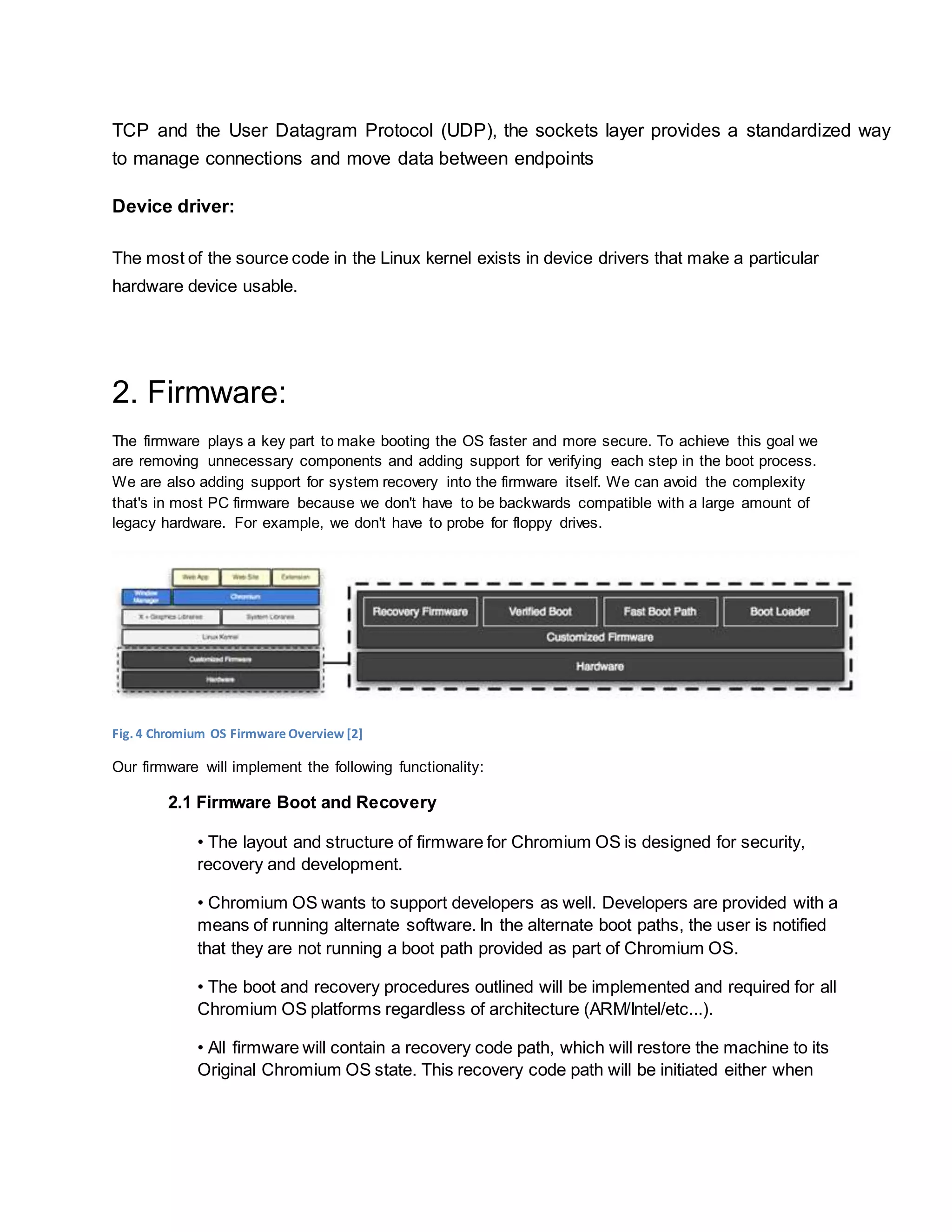 TCP and the User Datagram Protocol (UDP), the sockets layer provides a standardized way
to manage connections and move data between endpoints
Device driver:
The most of the source code in the Linux kernel exists in device drivers that make a particular
hardware device usable.
2. Firmware:
The firmware plays a key part to make booting the OS faster and more secure. To achieve this goal we
are removing unnecessary components and adding support for verifying each step in the boot process.
We are also adding support for system recovery into the firmware itself. We can avoid the complexity
that's in most PC firmware because we don't have to be backwards compatible with a large amount of
legacy hardware. For example, we don't have to probe for floppy drives.
Fig. 4 Chromium OS Firmware Overview [2]
Our firmware will implement the following functionality:
2.1 Firmware Boot and Recovery
• The layout and structure of firmware for Chromium OS is designed for security,
recovery and development.
• Chromium OS wants to support developers as well. Developers are provided with a
means of running alternate software. In the alternate boot paths, the user is notified
that they are not running a boot path provided as part of Chromium OS.
• The boot and recovery procedures outlined will be implemented and required for all
Chromium OS platforms regardless of architecture (ARM/Intel/etc...).
• All firmware will contain a recovery code path, which will restore the machine to its
Original Chromium OS state. This recovery code path will be initiated either when
 
