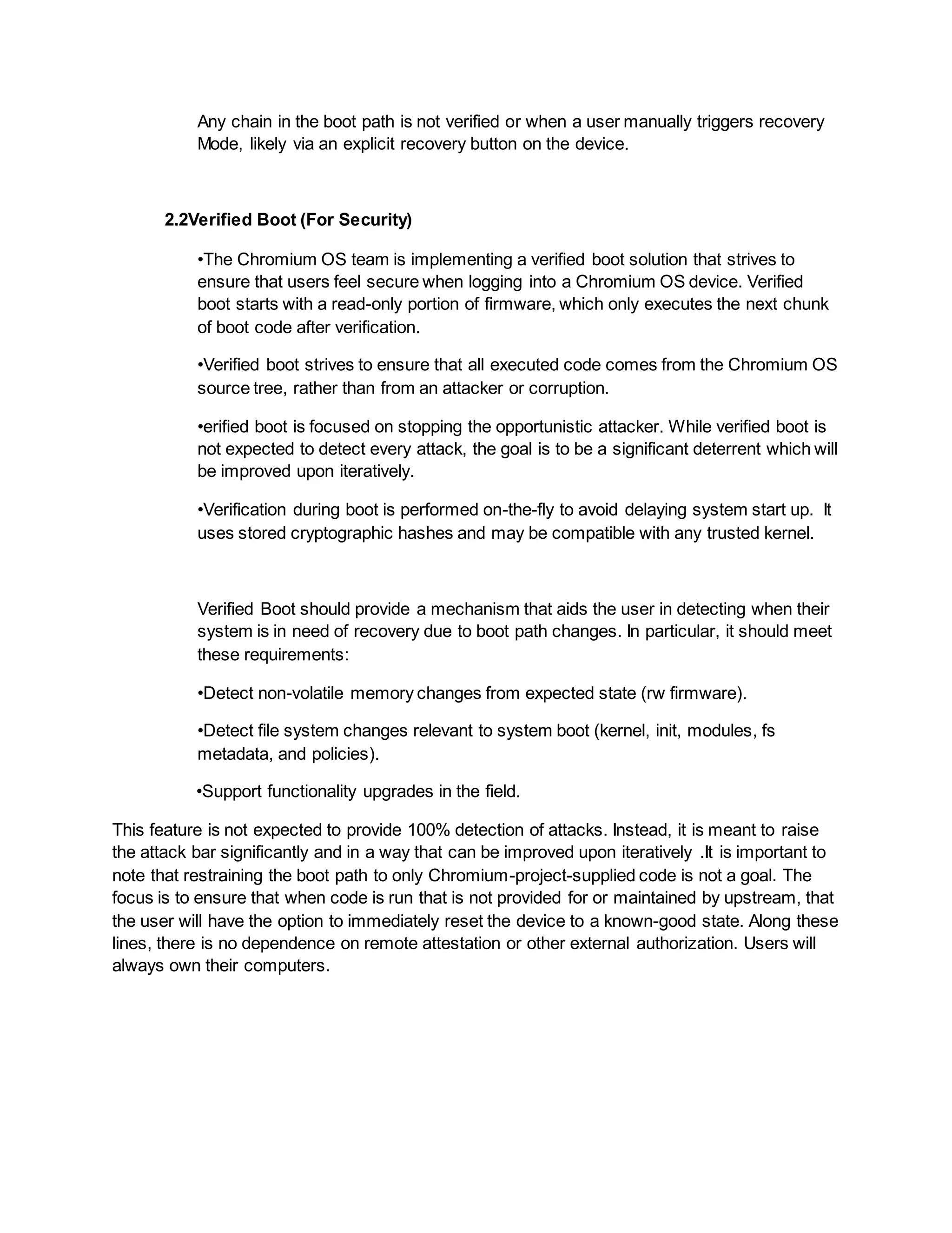 Any chain in the boot path is not verified or when a user manually triggers recovery
Mode, likely via an explicit recovery button on the device.
2.2Verified Boot (For Security)
•The Chromium OS team is implementing a verified boot solution that strives to
ensure that users feel secure when logging into a Chromium OS device. Verified
boot starts with a read-only portion of firmware, which only executes the next chunk
of boot code after verification.
•Verified boot strives to ensure that all executed code comes from the Chromium OS
source tree, rather than from an attacker or corruption.
•erified boot is focused on stopping the opportunistic attacker. While verified boot is
not expected to detect every attack, the goal is to be a significant deterrent which will
be improved upon iteratively.
•Verification during boot is performed on-the-fly to avoid delaying system start up. It
uses stored cryptographic hashes and may be compatible with any trusted kernel.
Verified Boot should provide a mechanism that aids the user in detecting when their
system is in need of recovery due to boot path changes. In particular, it should meet
these requirements:
•Detect non-volatile memory changes from expected state (rw firmware).
•Detect file system changes relevant to system boot (kernel, init, modules, fs
metadata, and policies).
•Support functionality upgrades in the field.
This feature is not expected to provide 100% detection of attacks. Instead, it is meant to raise
the attack bar significantly and in a way that can be improved upon iteratively .It is important to
note that restraining the boot path to only Chromium-project-supplied code is not a goal. The
focus is to ensure that when code is run that is not provided for or maintained by upstream, that
the user will have the option to immediately reset the device to a known-good state. Along these
lines, there is no dependence on remote attestation or other external authorization. Users will
always own their computers.
 