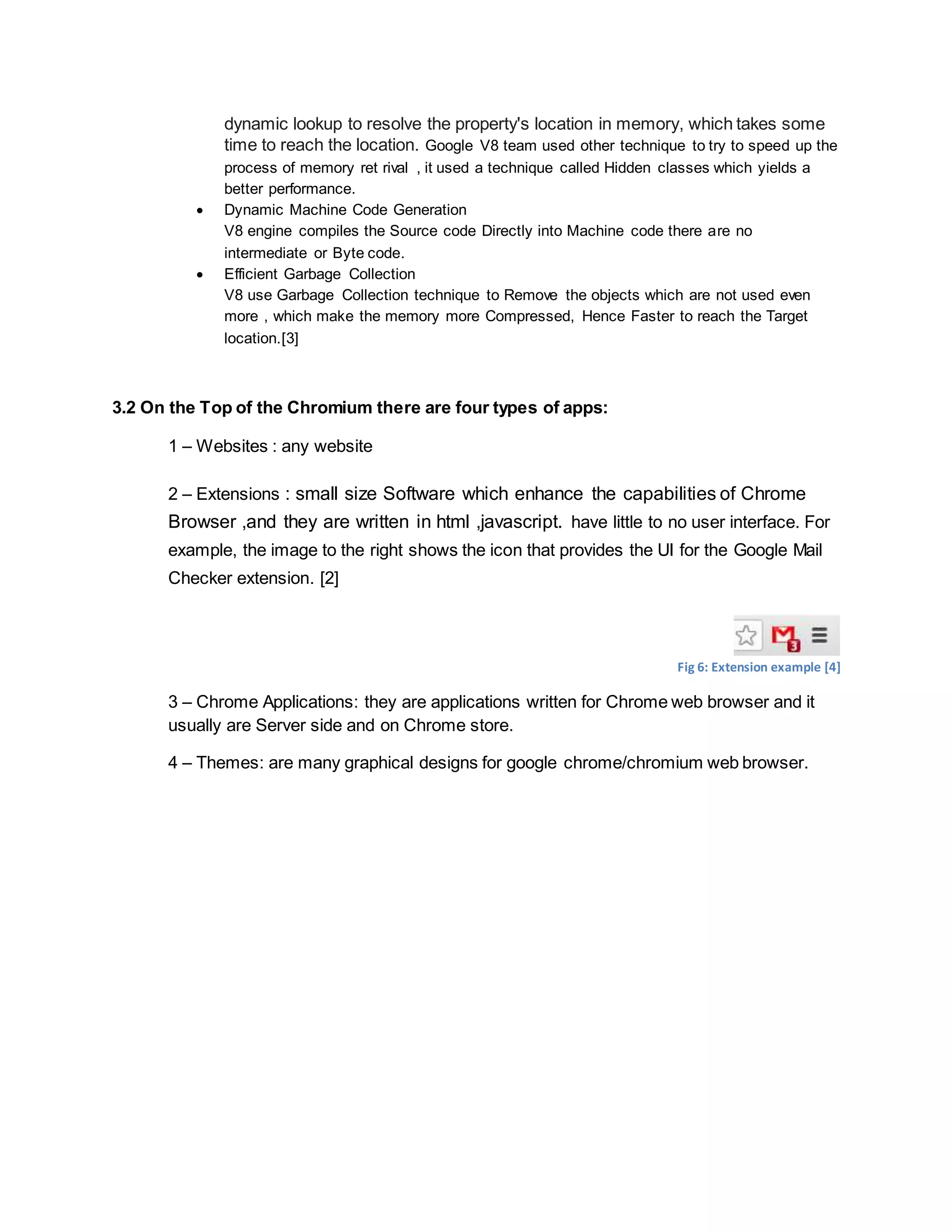 dynamic lookup to resolve the property's location in memory, which takes some
time to reach the location. Google V8 team used other technique to try to speed up the
process of memory ret rival , it used a technique called Hidden classes which yields a
better performance.
 Dynamic Machine Code Generation
V8 engine compiles the Source code Directly into Machine code there are no
intermediate or Byte code.
 Efficient Garbage Collection
V8 use Garbage Collection technique to Remove the objects which are not used even
more , which make the memory more Compressed, Hence Faster to reach the Target
location.[3]
3.2 On the Top of the Chromium there are four types of apps:
1 – Websites : any website
2 – Extensions : small size Software which enhance the capabilities of Chrome
Browser ,and they are written in html ,javascript. have little to no user interface. For
example, the image to the right shows the icon that provides the UI for the Google Mail
Checker extension. [2]
Fig 6: Extension example [4]
3 – Chrome Applications: they are applications written for Chrome web browser and it
usually are Server side and on Chrome store.
4 – Themes: are many graphical designs for google chrome/chromium web browser.
 