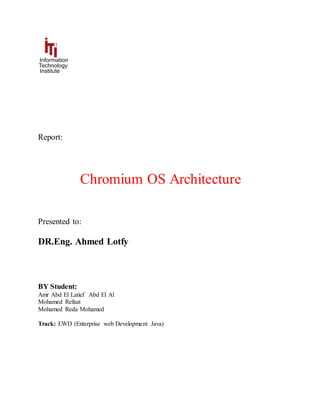 Report:
Chromium OS Architecture
Presented to:
DR.Eng. Ahmed Lotfy
BY Student:
Amr Abd El Latief Abd El Al
Mohamed Refaat
Mohamed Reda Mohamed
Track: EWD (Enterprise web Development Java)
 