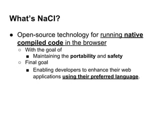 What’s NaCl? 
● Open-source technology for running native 
compiled code in the browser 
○ With the goal of 
■ Maintaining...