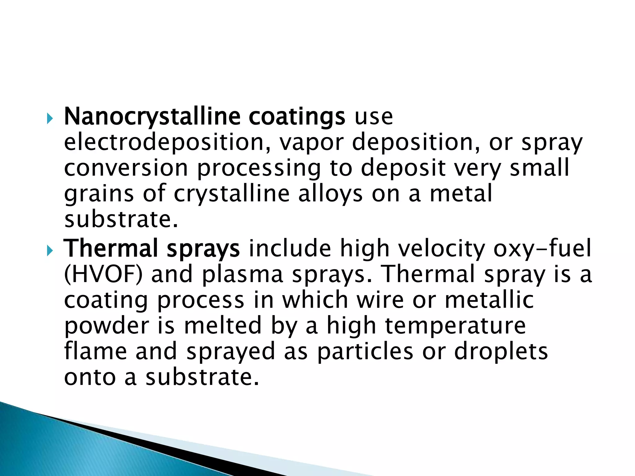    Nanocrystalline coatings use
    electrodeposition, vapor deposition, or spray
    conversion processing to deposit very small
    grains of crystalline alloys on a metal
    substrate.
   Thermal sprays include high velocity oxy-fuel
    (HVOF) and plasma sprays. Thermal spray is a
    coating process in which wire or metallic
    powder is melted by a high temperature
    flame and sprayed as particles or droplets
    onto a substrate.
 