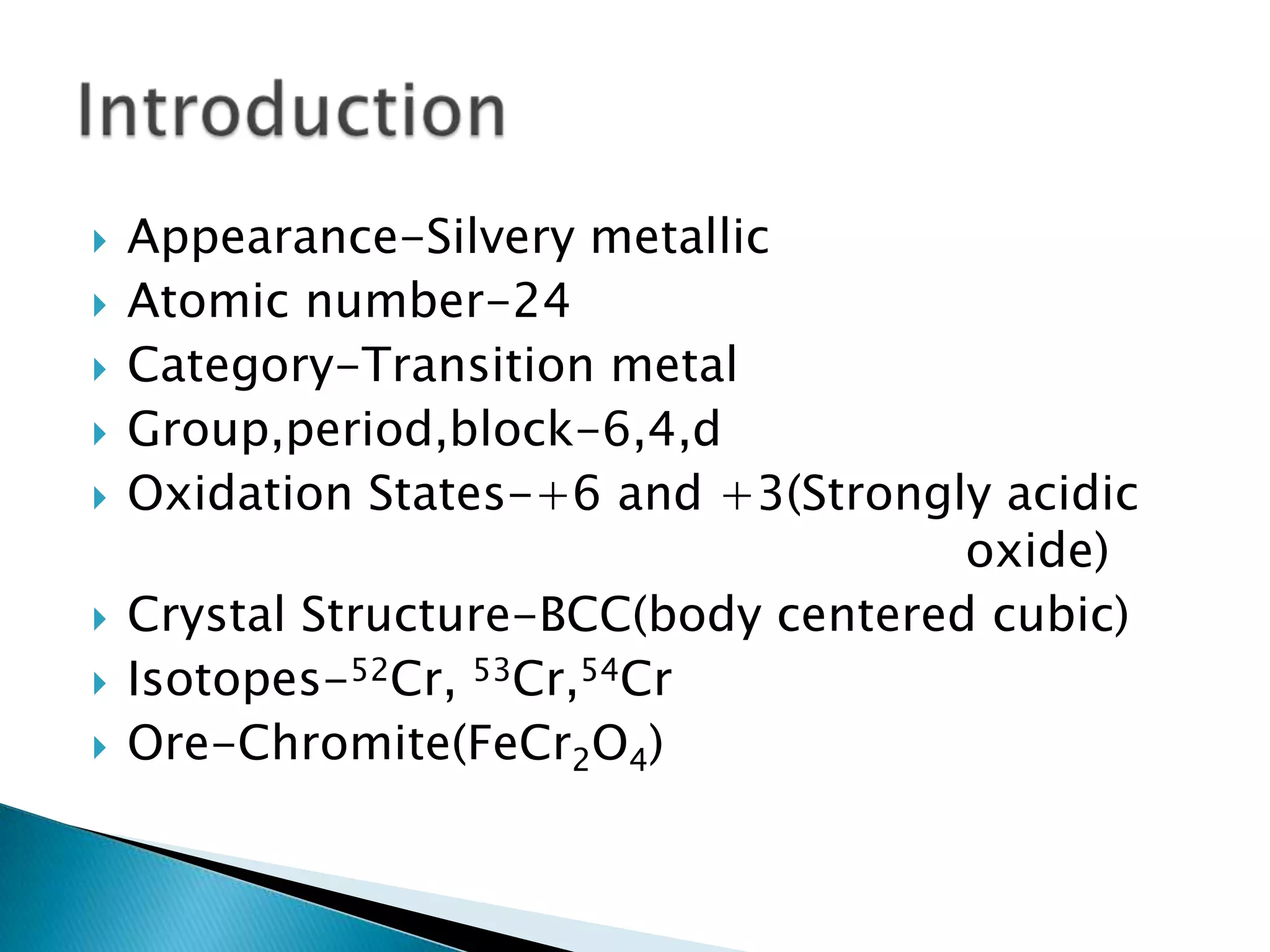    Appearance-Silvery metallic
   Atomic number-24
   Category-Transition metal
   Group,period,block-6,4,d
   Oxidation States-+6 and +3(Strongly acidic
                                       oxide)
   Crystal Structure-BCC(body centered cubic)
   Isotopes-52Cr, 53Cr,54Cr
   Ore-Chromite(FeCr2O4)
 