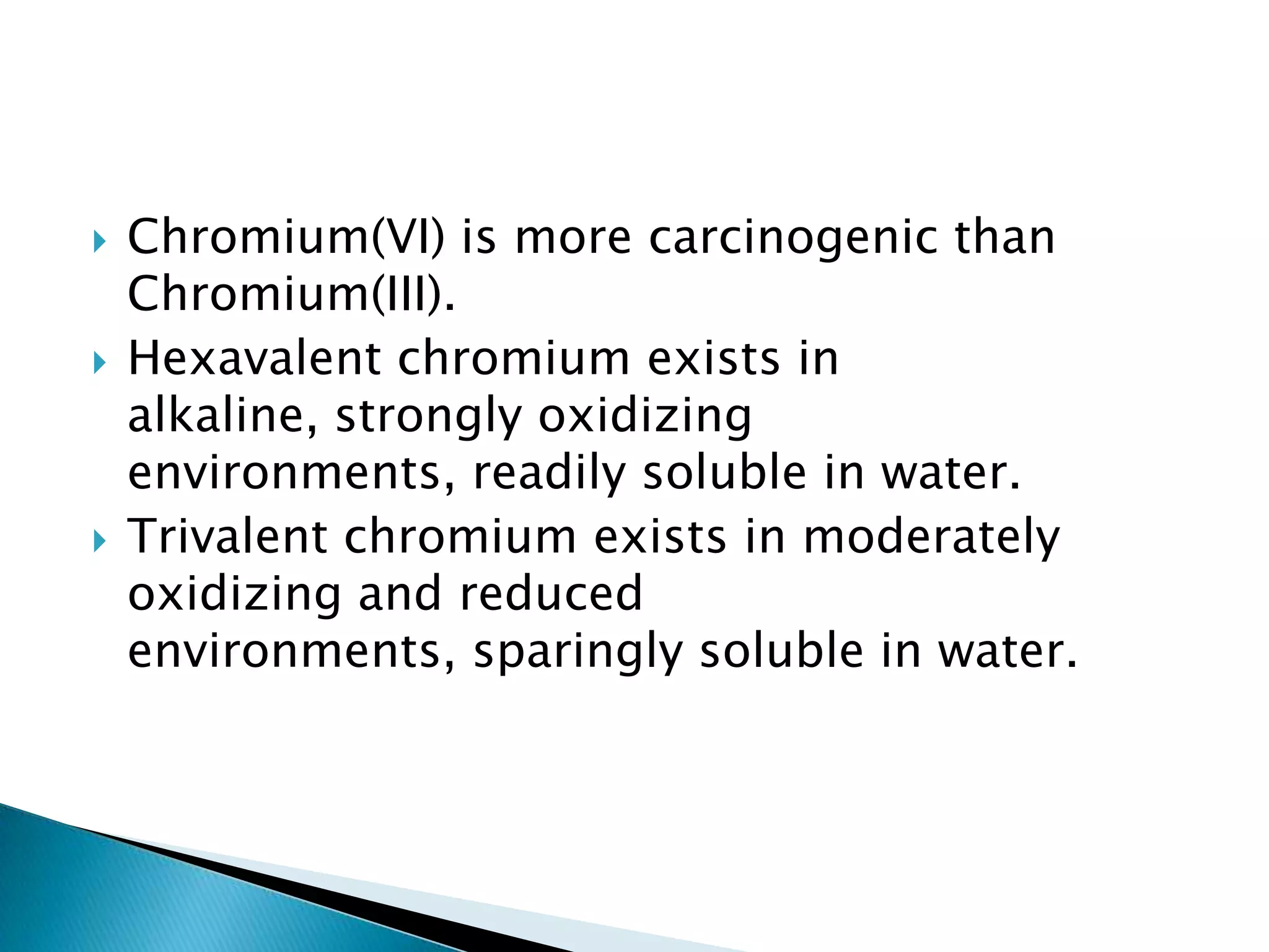    Chromium(VI) is more carcinogenic than
    Chromium(III).
   Hexavalent chromium exists in
    alkaline, strongly oxidizing
    environments, readily soluble in water.
   Trivalent chromium exists in moderately
    oxidizing and reduced
    environments, sparingly soluble in water.
 