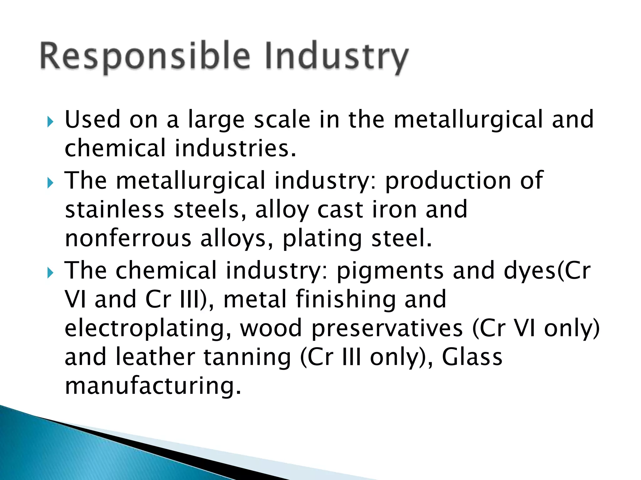    Used on a large scale in the metallurgical and
    chemical industries.
   The metallurgical industry: production of
    stainless steels, alloy cast iron and
    nonferrous alloys, plating steel.
   The chemical industry: pigments and dyes(Cr
    VI and Cr III), metal finishing and
    electroplating, wood preservatives (Cr VI only)
    and leather tanning (Cr III only), Glass
    manufacturing.
 