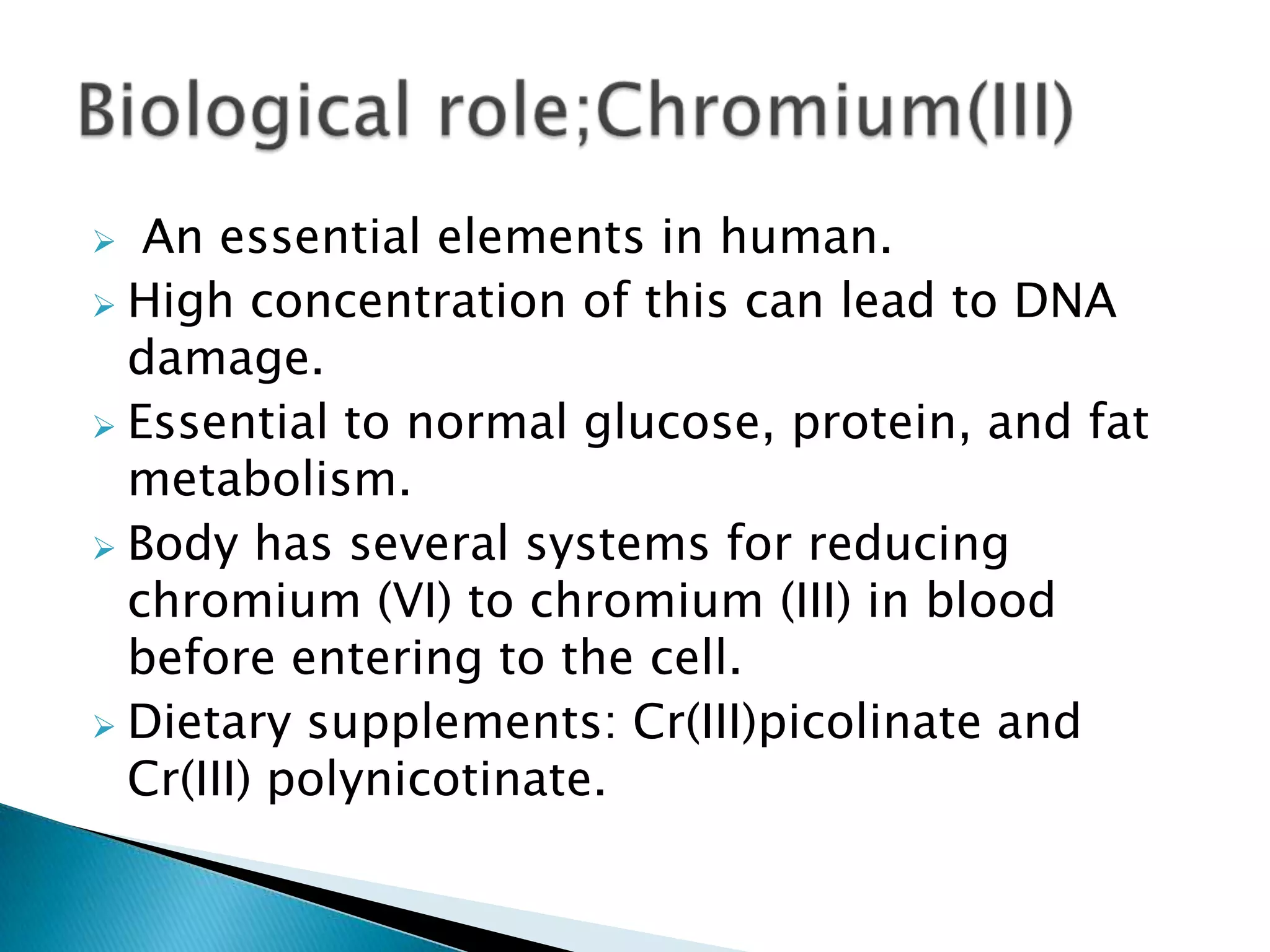   An essential elements in human.
 High concentration of this can lead to DNA
  damage.
 Essential to normal glucose, protein, and fat
  metabolism.
 Body has several systems for reducing
  chromium (VI) to chromium (III) in blood
  before entering to the cell.
 Dietary supplements: Cr(III)picolinate and
  Cr(III) polynicotinate.
 