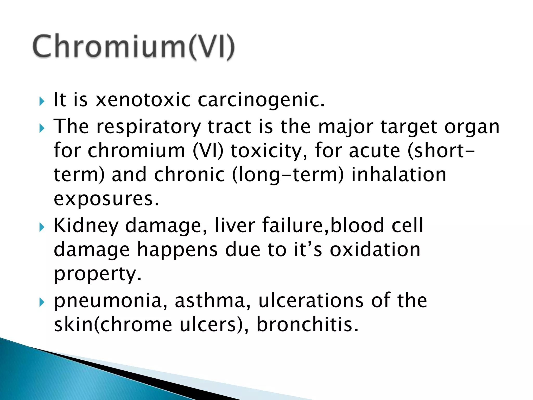    It is xenotoxic carcinogenic.
   The respiratory tract is the major target organ
    for chromium (VI) toxicity, for acute (short-
    term) and chronic (long-term) inhalation
    exposures.
   Kidney damage, liver failure,blood cell
    damage happens due to it’s oxidation
    property.
   pneumonia, asthma, ulcerations of the
    skin(chrome ulcers), bronchitis.
 
