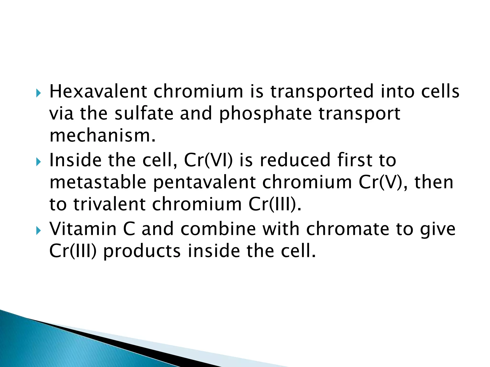    Hexavalent chromium is transported into cells
    via the sulfate and phosphate transport
    mechanism.
   Inside the cell, Cr(VI) is reduced first to
    metastable pentavalent chromium Cr(V), then
    to trivalent chromium Cr(III).
   Vitamin C and combine with chromate to give
    Cr(III) products inside the cell.
 