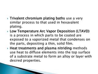    Trivalent chromium plating baths use a very
    similar process to that used in hexavalent
    plating.
   Low Temperature Arc Vapor Deposition (LTAVD)
    is a process in which parts to be coated are
    exposed to a vaporized metal that condenses on
    the parts, depositing a thin, solid film.
   Heat treatments and plasma nitriding methods
    use heat to diffuse elements into the top surface
    of a substrate metal to form an alloy or layer with
    desired properties.
 