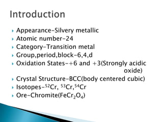    Appearance-Silvery metallic
   Atomic number-24
   Category-Transition metal
   Group,period,block-6,4,d
   Oxidation States-+6 and +3(Strongly acidic
                                       oxide)
   Crystal Structure-BCC(body centered cubic)
   Isotopes-52Cr, 53Cr,54Cr
   Ore-Chromite(FeCr2O4)
 