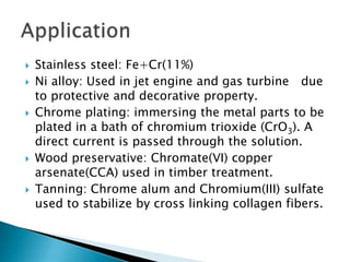    Stainless steel: Fe+Cr(11%)
   Ni alloy: Used in jet engine and gas turbine due
    to protective and decorative property.
   Chrome plating: immersing the metal parts to be
    plated in a bath of chromium trioxide (CrO3). A
    direct current is passed through the solution.
   Wood preservative: Chromate(VI) copper
    arsenate(CCA) used in timber treatment.
   Tanning: Chrome alum and Chromium(III) sulfate
    used to stabilize by cross linking collagen fibers.
 