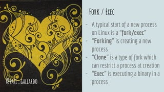 Fork / Exec
- A typical start of a new process
on Linux is a “fork/exec”
- “Forking” is creating a new
process
- “Clone” is a type of fork which
can restrict a process at creation
- “Exec” is executing a binary in a
process@pati_gallardo
 
