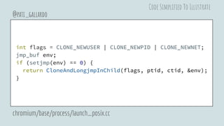 int flags = CLONE_NEWUSER | CLONE_NEWPID | CLONE_NEWNET;
jmp_buf env;
if (setjmp(env) == 0) {
return CloneAndLongjmpInChild(flags, ptid, ctid, &env);
}
@pati_gallardo
chromium/base/process/launch_posix.cc
Code Simplified To Illustrate
 