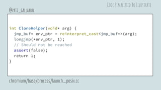 int CloneHelper(void* arg) {
jmp_buf* env_ptr = reinterpret_cast<jmp_buf*>(arg);
longjmp(*env_ptr, 1);
// Should not be reached
assert(false);
return 1;
}
@pati_gallardo
chromium/base/process/launch_posix.cc
Code Simplified To Illustrate
 