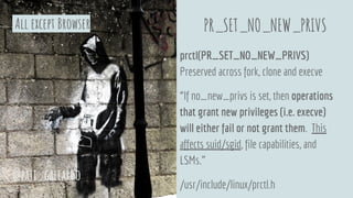 PR_SET_NO_NEW_PRIVS
prctl(PR_SET_NO_NEW_PRIVS)
Preserved across fork, clone and execve
“If no_new_privs is set, then operations
that grant new privileges (i.e. execve)
will either fail or not grant them. This
affects suid/sgid, file capabilities, and
LSMs.”
/usr/include/linux/prctl.h
@pati_gallardo
All except Browser
 