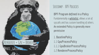 Seccomp : BPF Policies
BPF Program defined in a Policy
Fundamentally a whitelist, allows a set of
syscalls and has custom handling of others.
An extended Policy is generally more
permissive
1. BaselinePolicy
1.1 GpuProcessPolicy
1.1.1 GpuBrokerProcessPolicy
1.2 RendererProcessPolicy
@pati_gallardo
Renderer + Gpu + Broker
 