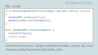 void StartSandboxWithPolicy(sandbox::bpf_dsl::Policy* policy)
{
SandboxBPF sandbox(policy);
assert(sandbox.StartSandbox());
}
bool SandboxBPF::StartSandbox() {
InstallFilter();
return true;
}
@pati_gallardo
chromium/services/service_manager/sandbox/linux/sandbox_seccomp_bpf_linux.cc
chromium/sandbox/linux/seccomp-bpf/sandbox_bpf.cc
Code Simplified To Illustrate
 