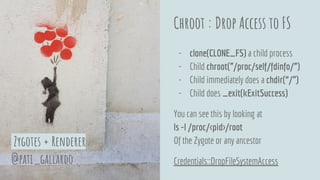 Chroot : Drop Access to FS
- clone(CLONE_FS) a child process
- Child chroot(”/proc/self/fdinfo/”)
- Child immediately does a chdir(“/”)
- Child does _exit(kExitSuccess)
You can see this by looking at
ls -l /proc/<pid>/root
Of the Zygote or any ancestor
Credentials::DropFileSystemAccess@pati_gallardo
Zygotes + Renderer
 