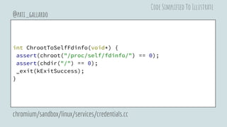 int ChrootToSelfFdinfo(void*) {
assert(chroot("/proc/self/fdinfo/") == 0);
assert(chdir("/") == 0);
_exit(kExitSuccess);
}
@pati_gallardo
chromium/sandbox/linux/services/credentials.cc
Code Simplified To Illustrate
 