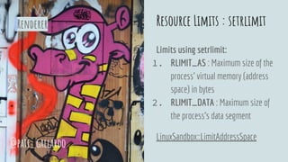 Resource Limits : setrlimit
Limits using setrlimit:
1. RLIMIT_AS : Maximum size of the
process’ virtual memory (address
space) in bytes
2. RLIMIT_DATA : Maximum size of
the process's data segment
LinuxSandbox::LimitAddressSpace
@pati_gallardo
Renderer
 