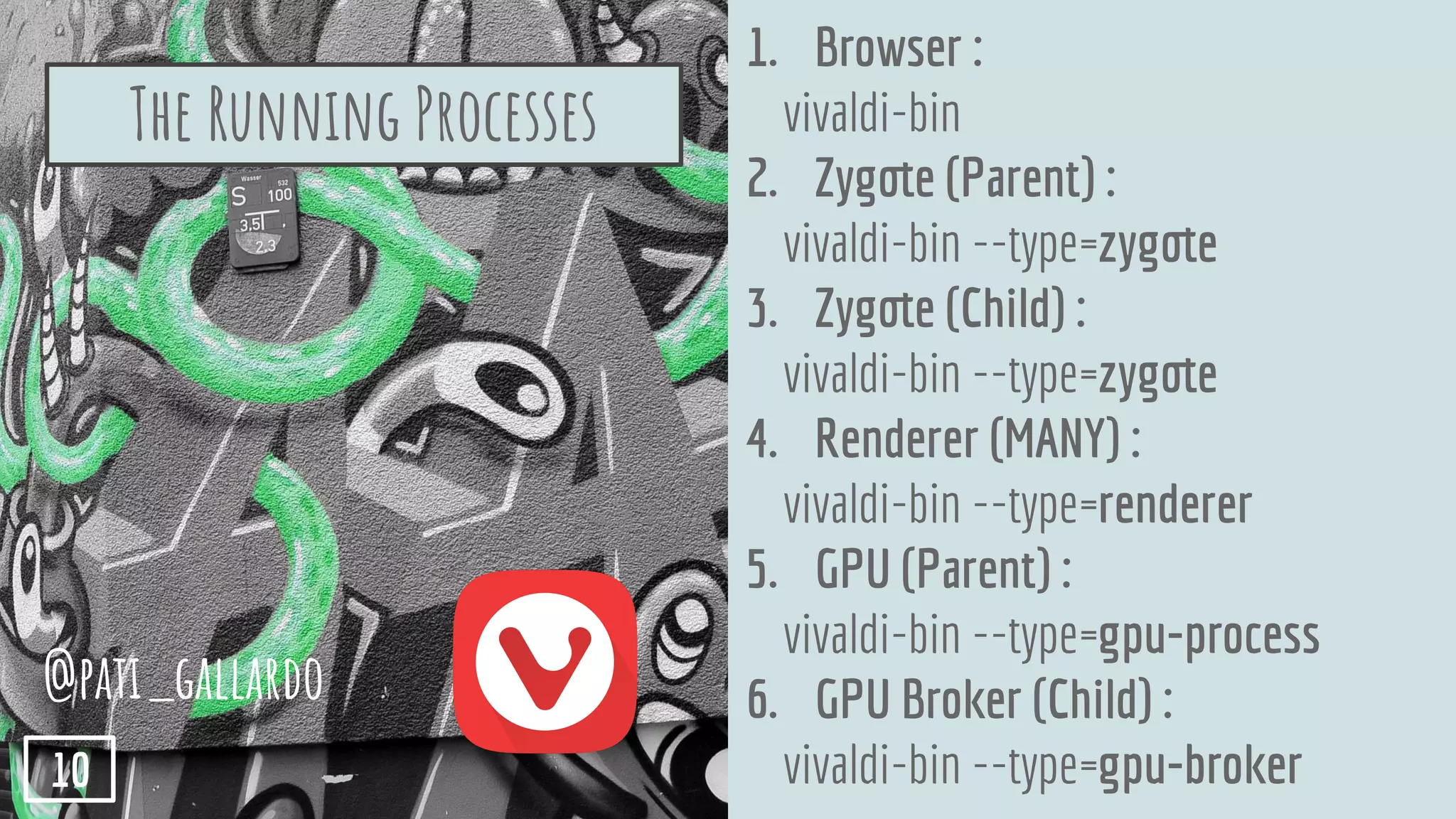 1. Browser :
vivaldi-bin
2. Zygote (Parent) :
vivaldi-bin --type=zygote
3. Zygote (Child) :
vivaldi-bin --type=zygote
4. Renderer (MANY) :
vivaldi-bin --type=renderer
5. GPU (Parent) :
vivaldi-bin --type=gpu-process
6. GPU Broker (Child) :
vivaldi-bin --type=gpu-broker
The Running Processes
@pati_gallardo
10
 
