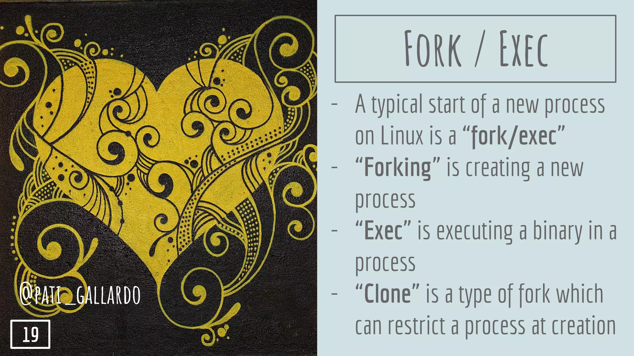 - A typical start of a new process
on Linux is a “fork/exec”
- “Forking” is creating a new
process
- “Exec” is executing a binary in a
process
- “Clone” is a type of fork which
can restrict a process at creation
@pati_gallardo
19
Fork / Exec
 