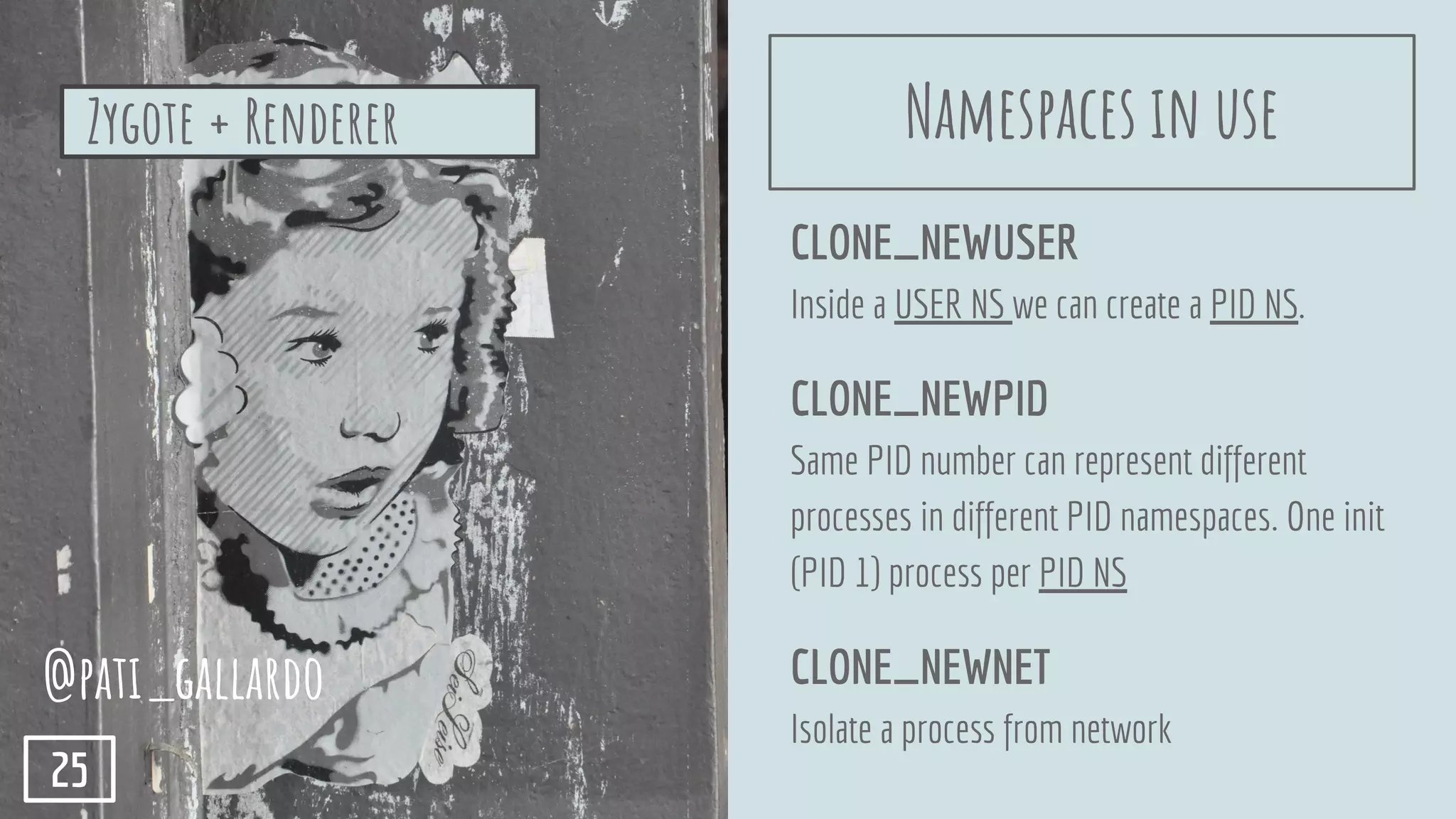 CLONE_NEWUSER
Inside a USER NS we can create a PID NS.
CLONE_NEWPID
Same PID number can represent different
processes in different PID namespaces. One init
(PID 1) process per PID NS
CLONE_NEWNET
Isolate a process from network
Zygote + Renderer
@pati_gallardo
25
Namespaces in use
 