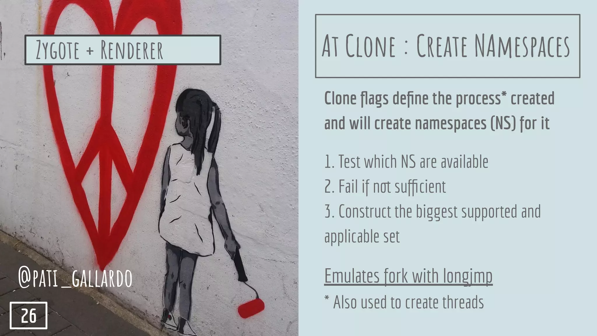 Clone ﬂags deﬁne the process* created
and will create namespaces (NS) for it
1. Test which NS are available
2. Fail if not suﬃcient
3. Construct the biggest supported and
applicable set
Emulates fork with longjmp
* Also used to create threads
@pati_gallardo
26
At Clone : Create NAmespacesZygote + Renderer
 