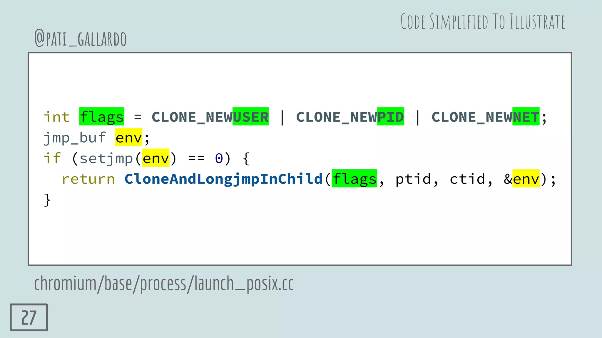 int flags = CLONE_NEWUSER | CLONE_NEWPID | CLONE_NEWNET;
jmp_buf env;
if (setjmp(env) == 0) {
return CloneAndLongjmpInChild(flags, ptid, ctid, &env);
}
@pati_gallardo
chromium/base/process/launch_posix.cc
Code Simpliﬁed To Illustrate
27
 