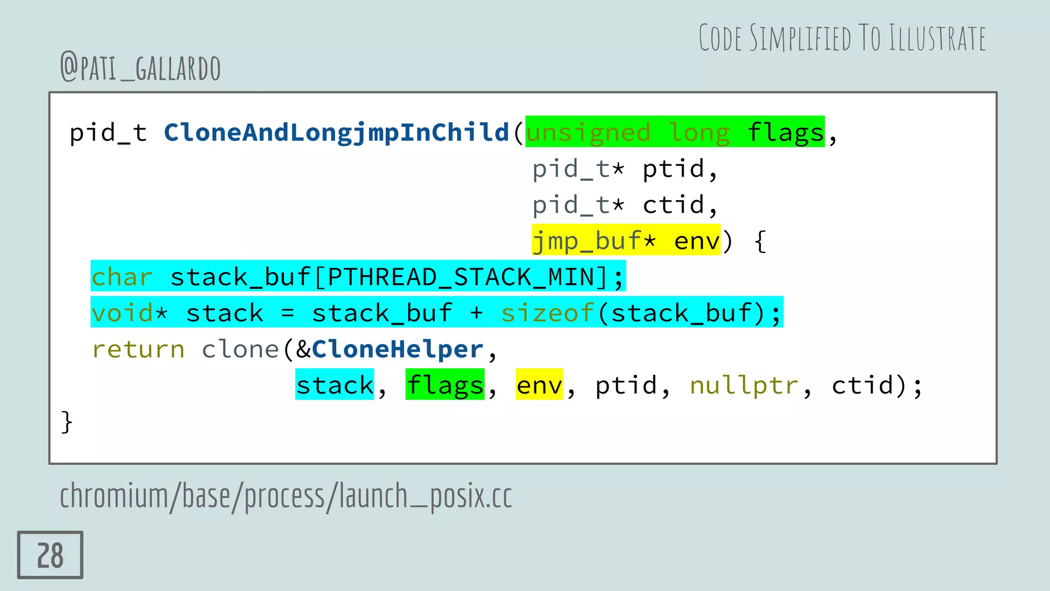 pid_t CloneAndLongjmpInChild(unsigned long flags,
pid_t* ptid,
pid_t* ctid,
jmp_buf* env) {
char stack_buf[PTHREAD_STACK_MIN];
void* stack = stack_buf + sizeof(stack_buf);
return clone(&CloneHelper,
stack, flags, env, ptid, nullptr, ctid);
}
@pati_gallardo
chromium/base/process/launch_posix.cc
Code Simpliﬁed To Illustrate
28
 
