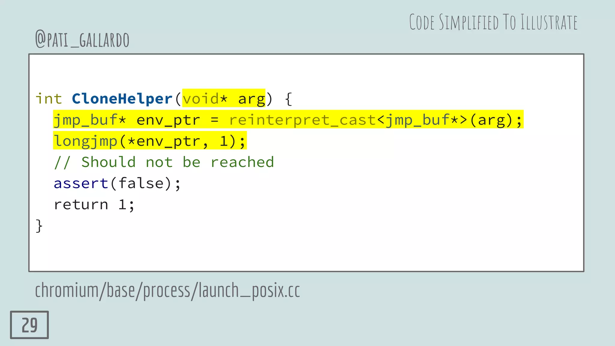 int CloneHelper(void* arg) {
jmp_buf* env_ptr = reinterpret_cast<jmp_buf*>(arg);
longjmp(*env_ptr, 1);
// Should not be reached
assert(false);
return 1;
}
@pati_gallardo
chromium/base/process/launch_posix.cc
Code Simpliﬁed To Illustrate
29
 