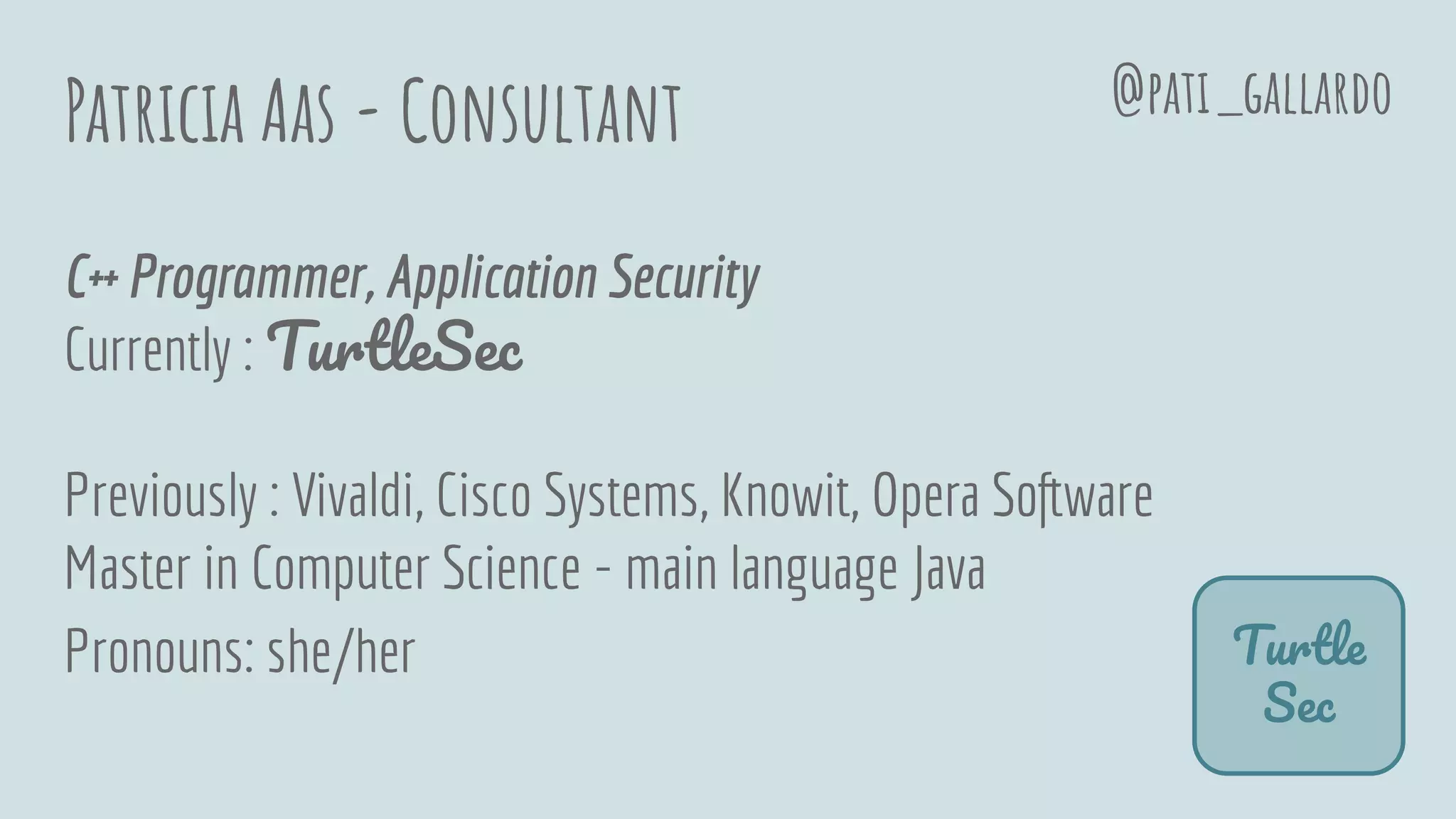 Patricia Aas - Consultant
C++ Programmer, Application Security
Currently : TurtleSec
Previously : Vivaldi, Cisco Systems, Knowit, Opera Software
Master in Computer Science - main language Java
Pronouns: she/her Turtle
Sec
@pati_gallardo
 