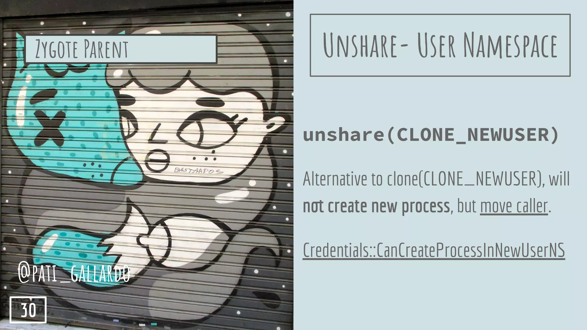 unshare(CLONE_NEWUSER)
Alternative to clone(CLONE_NEWUSER), will
not create new process, but move caller.
Credentials::CanCreateProcessInNewUserNS
Zygote Parent
@pati_gallardo
30
Unshare- User Namespace
 