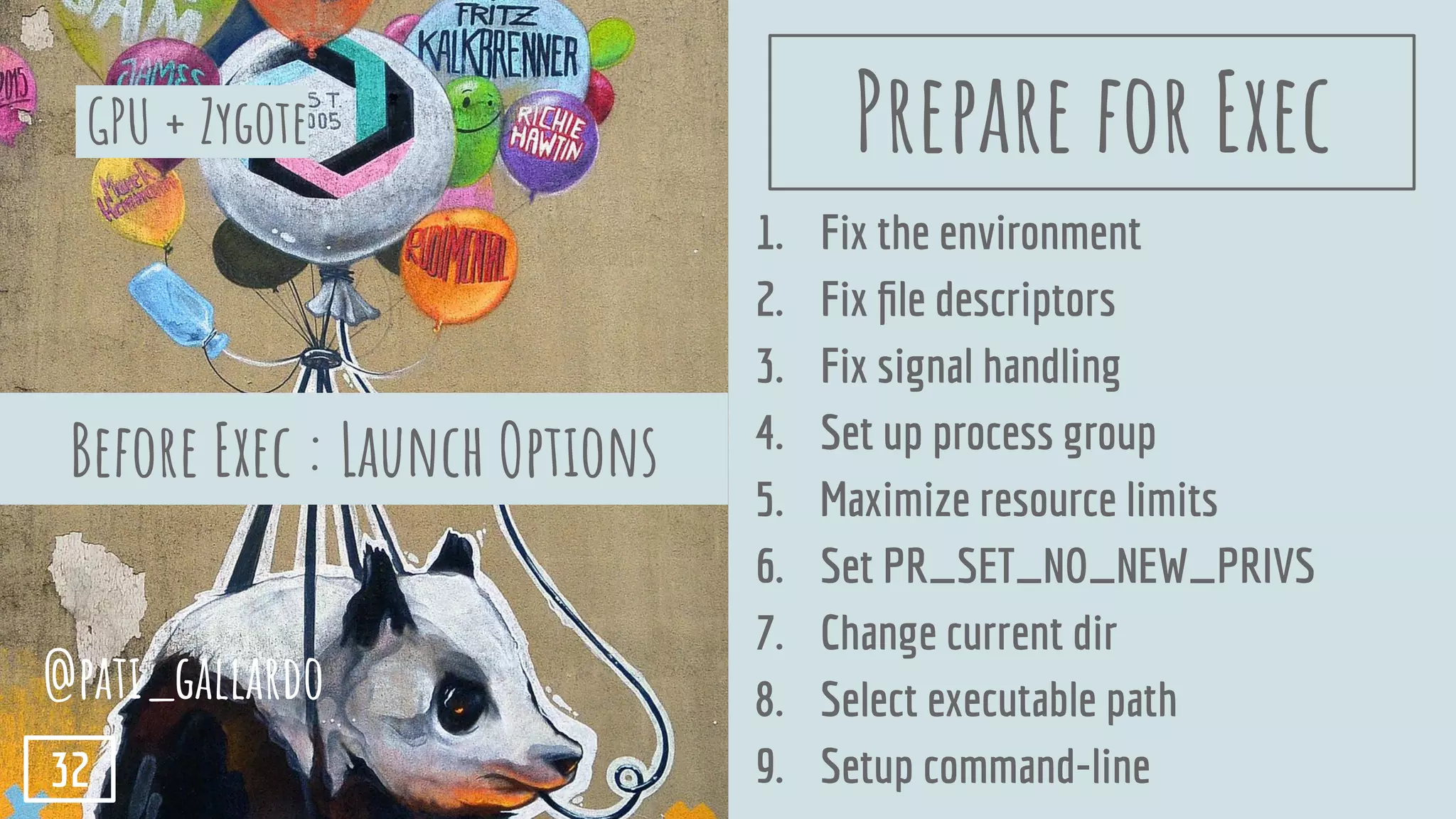 1. Fix the environment
2. Fix ﬁle descriptors
3. Fix signal handling
4. Set up process group
5. Maximize resource limits
6. Set PR_SET_NO_NEW_PRIVS
7. Change current dir
8. Select executable path
9. Setup command-line
GPU + Zygote
@pati_gallardo
32
Before Exec : Launch Options
Prepare for Exec
 
