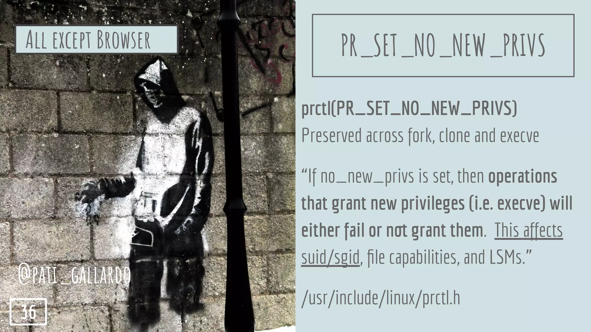 prctl(PR_SET_NO_NEW_PRIVS)
Preserved across fork, clone and execve
“If no_new_privs is set, then operations
that grant new privileges (i.e. execve) will
either fail or not grant them. This affects
suid/sgid, ﬁle capabilities, and LSMs.”
/usr/include/linux/prctl.h
All except Browser
@pati_gallardo
36
PR_SET_NO_NEW_PRIVS
 