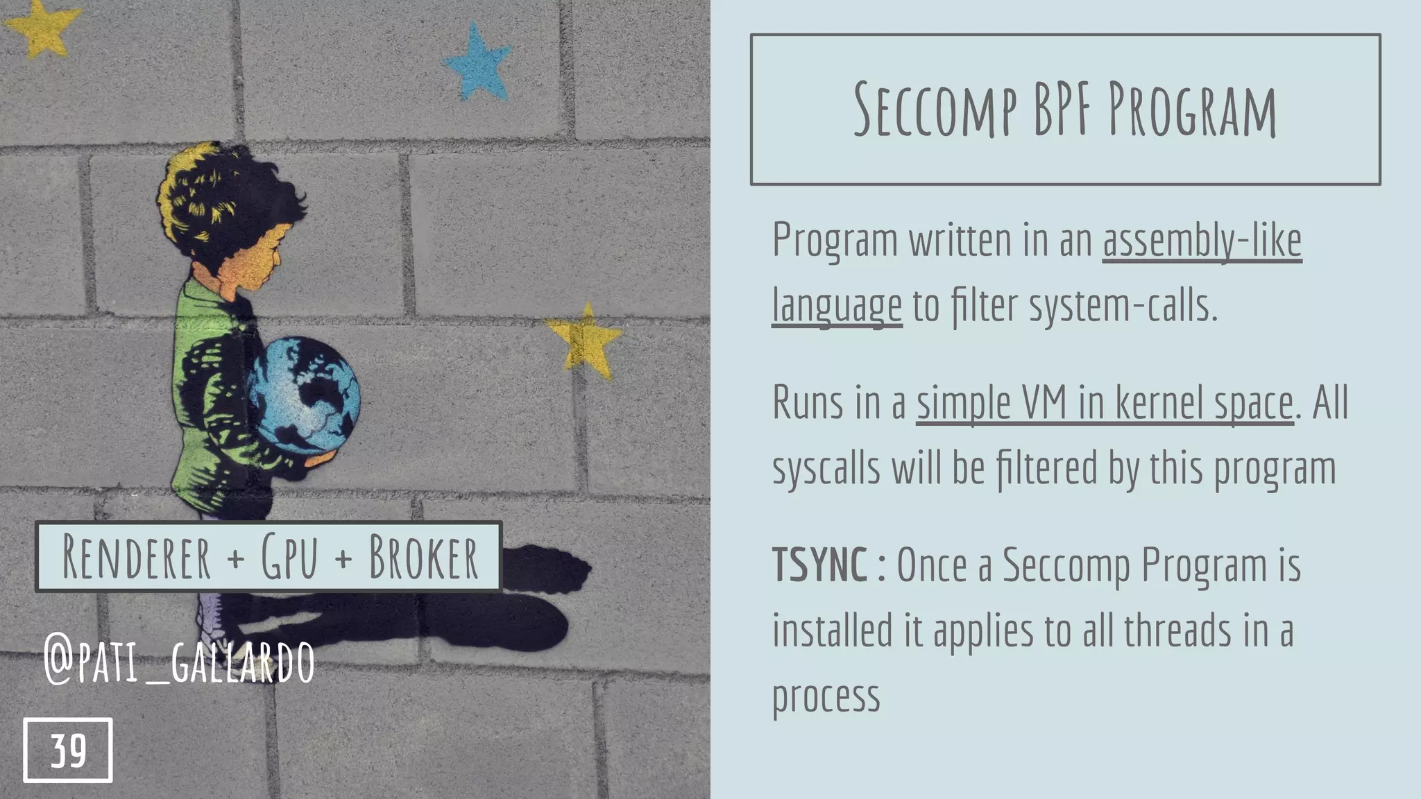 Program written in an assembly-like
language to ﬁlter system-calls.
Runs in a simple VM in kernel space. All
syscalls will be ﬁltered by this program
TSYNC : Once a Seccomp Program is
installed it applies to all threads in a
process
Renderer + Gpu + Broker
@pati_gallardo
39
Seccomp BPF Program
 