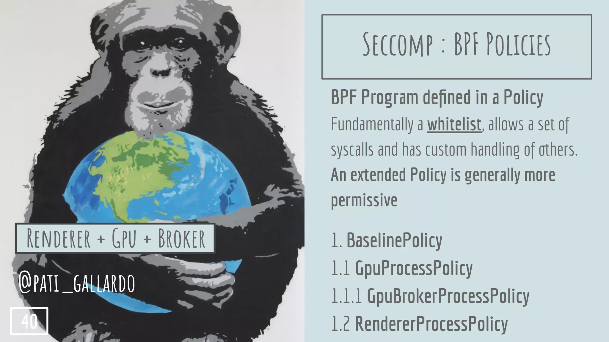 BPF Program deﬁned in a Policy
Fundamentally a whitelist, allows a set of
syscalls and has custom handling of others.
An extended Policy is generally more
permissive
1. BaselinePolicy
1.1 GpuProcessPolicy
1.1.1 GpuBrokerProcessPolicy
1.2 RendererProcessPolicy
@pati_gallardo
40
Renderer + Gpu + Broker
Seccomp : BPF Policies
 