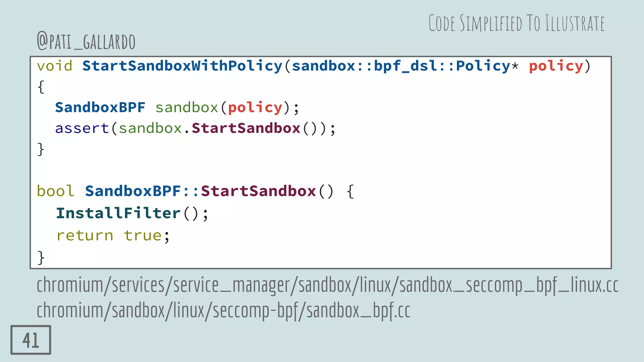 void StartSandboxWithPolicy(sandbox::bpf_dsl::Policy* policy)
{
SandboxBPF sandbox(policy);
assert(sandbox.StartSandbox());
}
bool SandboxBPF::StartSandbox() {
InstallFilter();
return true;
}
@pati_gallardo
chromium/services/service_manager/sandbox/linux/sandbox_seccomp_bpf_linux.cc
chromium/sandbox/linux/seccomp-bpf/sandbox_bpf.cc
Code Simpliﬁed To Illustrate
41
 